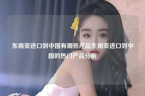 东南亚进口到中国有哪些产品东南亚进口到中国的热门产品分析
